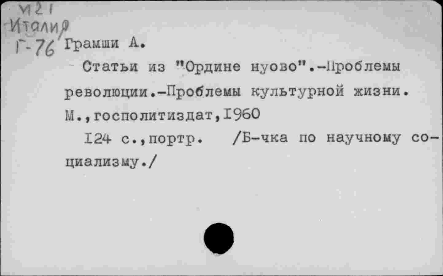 ﻿■ VI2 I
ИталиР
р.'Грамши А.
Статьи из ”Ордине нуово".-Проблемы революции.-Проблемы культурной жизни. М.,госполитиздат,1960
124 с.,портр. /Б-чка по научному социализму./